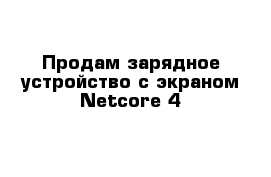 Продам зарядное устройство с экраном Netcore 4